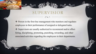 SUPERVISIOR
 Person in the first-line management who monitors and regulates
employees in their performance of assigned or delegated tasks.
 Supervisors are usually authorized to recommend and/or effect
hiring, disciplining, promoting, punishing, rewarding, and other
associated activities regarding the employees in their departments.
 