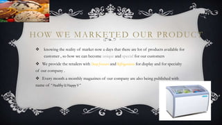 HOW WE MARKETED OUR PRODUCT
 knowing the reality of market now a days that there are lot of products available for
customer , so how we can become unique and special for our customers
 We provide the retailers with Deep freezers and Refrigerators for display and for specialty
of our company .
 Every month a monthly magazines of our company are also being published with
name of “ Healthy U Happy V ”
 