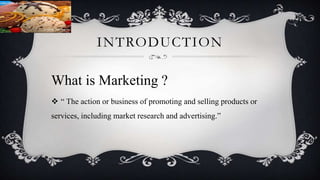 INTRODUCTION
What is Marketing ?
 “ The action or business of promoting and selling products or
services, including market research and advertising.”
 