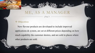 ME, AS A MANAGER
 Objectives
New flavour products are developed to include improved
applications & system, are set at different prices depending on how
much capability the customer desires, and are sold in places where
other products are sold.
 