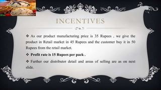 INCENTIVES
 As our product manufacturing price is 35 Rupees , we give the
product in Retail market in 45 Rupees and the customer buy it in 50
Rupees from the retail market.
 Profit rate is 15 Rupees per pack .
 Further our distributor detail and areas of selling are as on next
slide.
 