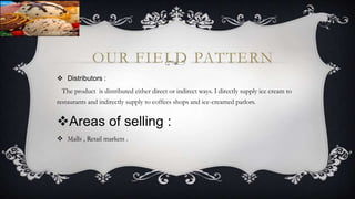 OUR FIELD PATTERN
 Distributors :
The product is distributed either direct or indirect ways. I directly supply ice cream to
restaurants and indirectly supply to coffees shops and ice-creamed parlors.
Areas of selling :
 Malls , Retail markets .
 