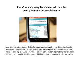 Plataforma de pesquisa de mercado mobile
                   para países em desenvolvimento




Jana permite que usuários de telefones celulares em países em desenvolvimento
participem de pesquisas de mercado através de SMS em troca de prêmios, como
minutos para ligação. Como resultado de sua parceria com operadoras de telefonia
celular, hoje o serviço atende quase 3,5 bilhões de pessoas em mais de 100 países
 