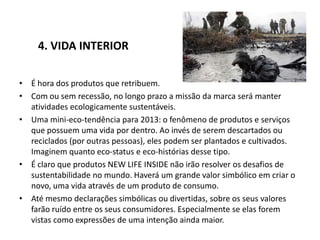 4. VIDA INTERIOR

• É hora dos produtos que retribuem.
• Com ou sem recessão, no longo prazo a missão da marca será manter
  atividades ecologicamente sustentáveis.
• Uma mini-eco-tendência para 2013: o fenômeno de produtos e serviços
  que possuem uma vida por dentro. Ao invés de serem descartados ou
  reciclados (por outras pessoas), eles podem ser plantados e cultivados.
  Imaginem quanto eco-status e eco-histórias desse tipo.
• É claro que produtos NEW LIFE INSIDE não irão resolver os desafios de
  sustentabilidade no mundo. Haverá um grande valor simbólico em criar o
  novo, uma vida através de um produto de consumo.
• Até mesmo declarações simbólicas ou divertidas, sobre os seus valores
  farão ruído entre os seus consumidores. Especialmente se elas forem
  vistas como expressões de uma intenção ainda maior.
 