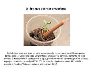 O lápis que quer ser uma planta




  Sprout é um lápis que quer ser uma planta quando crescer. Assim que fica pequeno
demais para ser usado ele pode ser plantado: uma cápsula com uma semente no topo
do lápis é dissolvida com contato com a água, permitindo que a semente germine e cresça.
O projeto arrecadou mais de USD 35.000 de mais de 2.000 investidores PRESUMERS
quando o “funding” foi encerrado em setembro de 2012.
 