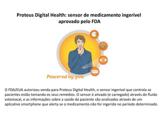 Proteus Digital Health: sensor de medicamento ingerível
                          aprovado pelo FDA




O FDA/EUA autorizou venda para Proteus Digital Health, o sensor ingerível que controla se
pacientes estão tomando os seus remédios. O sensor é ativado (e carregado) através do fluido
estomacal, e as informações sobre a saúde do paciente são analisadas através de um
aplicativo smartphone que alerta se o medicamento não for ingerido no período determinado.
 