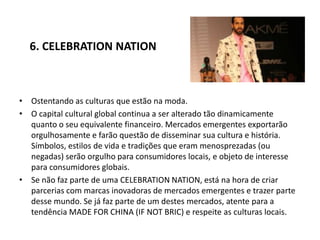 6. CELEBRATION NATION



• Ostentando as culturas que estão na moda.
• O capital cultural global continua a ser alterado tão dinamicamente
  quanto o seu equivalente financeiro. Mercados emergentes exportarão
  orgulhosamente e farão questão de disseminar sua cultura e história.
  Símbolos, estilos de vida e tradições que eram menosprezadas (ou
  negadas) serão orgulho para consumidores locais, e objeto de interesse
  para consumidores globais.
• Se não faz parte de uma CELEBRATION NATION, está na hora de criar
  parcerias com marcas inovadoras de mercados emergentes e trazer parte
  desse mundo. Se já faz parte de um destes mercados, atente para a
  tendência MADE FOR CHINA (IF NOT BRIC) e respeite as culturas locais.
 