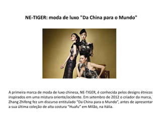 NE-TIGER: moda de luxo "Da China para o Mundo"




A primeira marca de moda de luxo chinesa, NE-TIGER, é conhecida pelos designs étnicos
inspirados em uma mistura oriente/ocidente. Em setembro de 2012 o criador da marca,
Zhang Zhifeng fez um discurso entitulado “Da China para o Mundo”, antes de apresentar
a sua última coleção de alta costura “Huafu” em Milão, na Itália.
 
