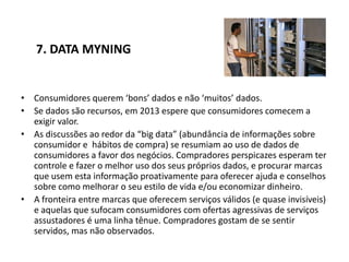 7. DATA MYNING


• Consumidores querem ‘bons’ dados e não ‘muitos’ dados.
• Se dados são recursos, em 2013 espere que consumidores comecem a
  exigir valor.
• As discussões ao redor da “big data” (abundância de informações sobre
  consumidor e hábitos de compra) se resumiam ao uso de dados de
  consumidores a favor dos negócios. Compradores perspicazes esperam ter
  controle e fazer o melhor uso dos seus próprios dados, e procurar marcas
  que usem esta informação proativamente para oferecer ajuda e conselhos
  sobre como melhorar o seu estilo de vida e/ou economizar dinheiro.
• A fronteira entre marcas que oferecem serviços válidos (e quase invisíveis)
  e aquelas que sufocam consumidores com ofertas agressivas de serviços
  assustadores é uma linha tênue. Compradores gostam de se sentir
  servidos, mas não observados.
 
