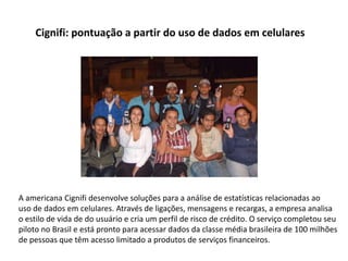 Cignifi: pontuação a partir do uso de dados em celulares




A americana Cignifi desenvolve soluções para a análise de estatísticas relacionadas ao
uso de dados em celulares. Através de ligações, mensagens e recargas, a empresa analisa
o estilo de vida de do usuário e cria um perfil de risco de crédito. O serviço completou seu
piloto no Brasil e está pronto para acessar dados da classe média brasileira de 100 milhões
de pessoas que têm acesso limitado a produtos de serviços financeiros.
 