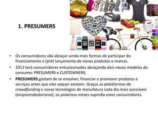 1. PRESUMERS



• Os consumidores vão abraçar ainda mais formas de participar do
  financiamento e (pré) lançamento de novos produtos e marcas.
• 2013 terá consumidores entusiasmados abraçando dois novos modelos de
  consumo: PRESUMERS e CUSTOWNERS.
• PRESUMERS gostam de se envolver, financiar e promover produtos e
  serviços antes que eles sequer existam. Graças as plataformas de
  crowdfunding e novas tecnologias de manufatura cada dia mais acessíveis
  (empreendedorismo), os próximos meses suprirão estes consumidores.
 