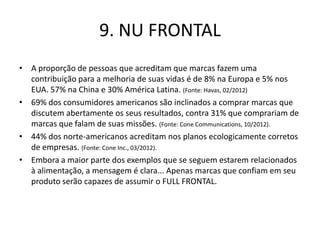 9. NU FRONTAL
• A proporção de pessoas que acreditam que marcas fazem uma
  contribuição para a melhoria de suas vidas é de 8% na Europa e 5% nos
  EUA. 57% na China e 30% América Latina. (Fonte: Havas, 02/2012)
• 69% dos consumidores americanos são inclinados a comprar marcas que
  discutem abertamente os seus resultados, contra 31% que comprariam de
  marcas que falam de suas missões. (Fonte: Cone Communications, 10/2012).
• 44% dos norte-americanos acreditam nos planos ecologicamente corretos
  de empresas. (Fonte: Cone Inc., 03/2012).
• Embora a maior parte dos exemplos que se seguem estarem relacionados
  à alimentação, a mensagem é clara... Apenas marcas que confiam em seu
  produto serão capazes de assumir o FULL FRONTAL.
 