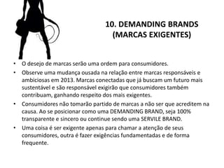 10. DEMANDING BRANDS
                                   (MARCAS EXIGENTES)


• O desejo de marcas serão uma ordem para consumidores.
• Observe uma mudança ousada na relação entre marcas responsáveis e
  ambiciosas em 2013. Marcas conectadas que já buscam um futuro mais
  sustentável e são responsável exigirão que consumidores também
  contribuam, ganhando respeito dos mais exigentes.
• Consumidores não tomarão partido de marcas a não ser que acreditem na
  causa. Ao se posicionar como uma DEMANDING BRAND, seja 100%
  transparente e sincero ou continue sendo uma SERVILE BRAND.
• Uma coisa é ser exigente apenas para chamar a atenção de seus
  consumidores, outra é fazer exigências fundamentadas e de forma
  frequente.
 
