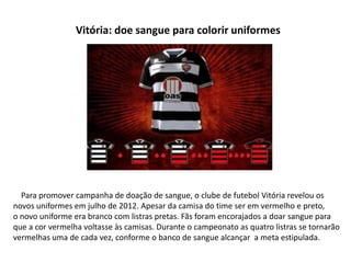 Vitória: doe sangue para colorir uniformes




  Para promover campanha de doação de sangue, o clube de futebol Vitória revelou os
novos uniformes em julho de 2012. Apesar da camisa do time ser em vermelho e preto,
o novo uniforme era branco com listras pretas. Fãs foram encorajados a doar sangue para
que a cor vermelha voltasse às camisas. Durante o campeonato as quatro listras se tornarão
vermelhas uma de cada vez, conforme o banco de sangue alcançar a meta estipulada.
 