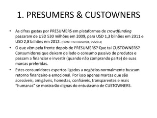 1. PRESUMERS & CUSTOWNERS
• As cifras gastas por PRESUMERS em plataformas de crowdfunding
  passaram de USD 530 milhões em 2009, para USD 1,3 bilhões em 2011 e
  USD 2,8 bilhões em 2012. (Fonte: The Economist, 05/2012)
• O que vêm pela frente depois de PRESUMERS? Que tal CUSTOWNERS?
  Consumidores que deixam de lado o consumo passivo de produtos e
  passam a financiar e investir (quando não comprando parte) de suas
  marcas preferidas.
• Estes consumidores espertos ligados a negócios normalmente buscam
  retorno financeiro e emocional. Por isso apenas marcas que são
  acessíveis, amigáveis, honestas, confiáveis, transparentes e mais
  “humanas” se mostrarão dignas do entusiasmo de CUSTOWNERS.
 