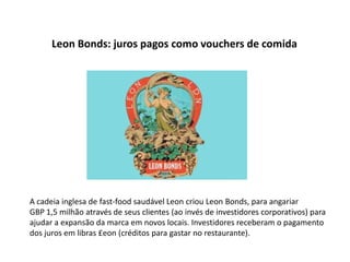 Leon Bonds: juros pagos como vouchers de comida




A cadeia inglesa de fast-food saudável Leon criou Leon Bonds, para angariar
GBP 1,5 milhão através de seus clientes (ao invés de investidores corporativos) para
ajudar a expansão da marca em novos locais. Investidores receberam o pagamento
dos juros em libras £eon (créditos para gastar no restaurante).
 