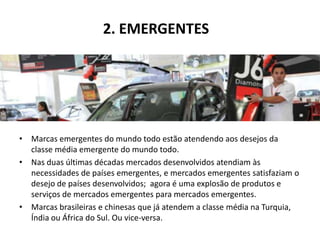 2. EMERGENTES




• Marcas emergentes do mundo todo estão atendendo aos desejos da
  classe média emergente do mundo todo.
• Nas duas últimas décadas mercados desenvolvidos atendiam às
  necessidades de países emergentes, e mercados emergentes satisfaziam o
  desejo de países desenvolvidos; agora é uma explosão de produtos e
  serviços de mercados emergentes para mercados emergentes.
• Marcas brasileiras e chinesas que já atendem a classe média na Turquia,
  Índia ou África do Sul. Ou vice-versa.
 
