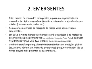 2. EMERGENTES
• Estas marcas de mercados emergentes já possuem experiência em
  mercados de rápida ascensão e já estão acostumadas a atender classes
  médias (cada vez mais poderosas).
• As próximas potências de mercado de massa virão de mercados
  emergentes.
• Em 2013 o PIB de mercados emergentes irá ultrapassar o de mercados
  desenvolvidos pela primeira vez (de acordo com Purchasing Power Parity). São USD
  44,2 trilhões versus USD 42,7 trilhões. (Fonte: IMF, outubro de 2012)
• Um bom exercício para qualquer empreendedor com ambições globais
  (atuante ou não em um mercado emergente): pergunte-se quem são os
  novos players mais potentes da sua indústria.
 