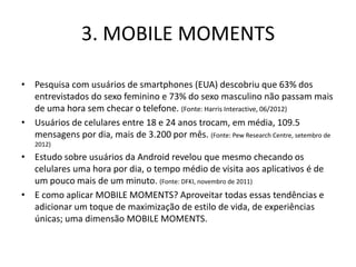 3. MOBILE MOMENTS

• Pesquisa com usuários de smartphones (EUA) descobriu que 63% dos
  entrevistados do sexo feminino e 73% do sexo masculino não passam mais
  de uma hora sem checar o telefone. (Fonte: Harris Interactive, 06/2012)
• Usuários de celulares entre 18 e 24 anos trocam, em média, 109.5
  mensagens por dia, mais de 3.200 por mês. (Fonte: Pew Research Centre, setembro de
   2012)
• Estudo sobre usuários da Android revelou que mesmo checando os
  celulares uma hora por dia, o tempo médio de visita aos aplicativos é de
  um pouco mais de um minuto. (Fonte: DFKI, novembro de 2011)
• E como aplicar MOBILE MOMENTS? Aproveitar todas essas tendências e
  adicionar um toque de maximização de estilo de vida, de experiências
  únicas; uma dimensão MOBILE MOMENTS.
 