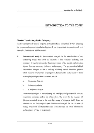 _______________________________________________________Introduction to the Topic




                                     INTRODUCTION TO THE TOPIC




Market Trend Analysis of a Company:
Analysis in terms of finance helps to find out the basic and critical factors affecting
the economy of company, market and nation. It can be practiced at major through two
methods: Fundamental and Technical.


1.     Fundamental Analysis: Fundamental analysis is the examination of the
       underlying forces that affect the interests of the economy, industry, and
       company. It tries to forecast the future movement of the capital market using
       signals from the economy, industry, and company. The presumption behind
       fundamental analysis is that a thriving economy fosters industrial growth
       which leads to development of companies. Fundamental analysis can be done
       by studying three prospects of capital market:

       a.      Economic Analysis

       b.      Industry Analysis

       c.      Company Analysis

       Fundamental analysis is influenced by the other psychological factors such as
       perception, sentiment and so on, of investors. The proxy for the measure of
       this psychological factor is the past share price of company itself. Thus, an
       investor can not fully depend upon fundamental analysis for the decision of
       money investment and hence technical tools are used for better information
       and assurance of type of investment.




                                         ...1...
 