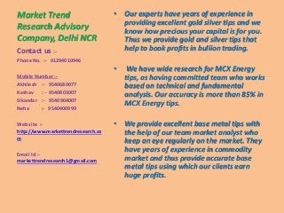 Market Trend
Research Advisory
Company, Delhi NCR
• Our experts have years of experience in
providing excellent gold silver tips and we
know how precious your capital is for you.
Thus we provide gold and silver tips that
help to book profits in bullion trading.
• We have wide research for MCX Energy
tips, as having committed team who works
based on technical and fundamental
analysis. Our accuracy is more than 85% in
MCX Energy tips.
• We provide excellent base metal tips with
the help of our team market analyst who
keep an eye regularly on the market. They
have years of experience in commodity
market and thus provide accurate base
metal tips using which our clients earn
huge profits.
Contact us :-
Phone No. :- 01294010946
Mobile Number :-
Akhilesh :- 9540680077
Keshav : - 9540803007
Sikandar :- 9540904007
Neha :- 9540400999
Web site :-
http://www.markettrendresearch.co
m
Email Id :-
markettrendresearch1@gmail.com
 