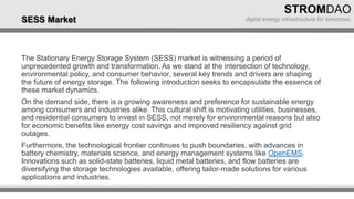 The Stationary Energy Storage System (SESS) market is witnessing a period of
unprecedented growth and transformation. As we stand at the intersection of technology,
environmental policy, and consumer behavior, several key trends and drivers are shaping
the future of energy storage. The following introduction seeks to encapsulate the essence of
these market dynamics.
On the demand side, there is a growing awareness and preference for sustainable energy
among consumers and industries alike. This cultural shift is motivating utilities, businesses,
and residential consumers to invest in SESS, not merely for environmental reasons but also
for economic benefits like energy cost savings and improved resiliency against grid
outages.
Furthermore, the technological frontier continues to push boundaries, with advances in
battery chemistry, materials science, and energy management systems like OpenEMS.
Innovations such as solid-state batteries, liquid metal batteries, and flow batteries are
diversifying the storage technologies available, offering tailor-made solutions for various
applications and industries.
SESS Market
 