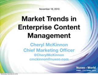 November 18, 2010



                                Market Trends in
                               Enterprise Content
                                 Management
                                   Cheryl McKinnon
                                Chief Marketing Ofﬁcer
                                    @CherylMcKinnon
                                  cmckinnon@nuxeo.com



Wednesday, November 24, 2010
 