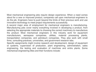 Most mechanical engineering jobs require design experience. When a need comes
about for a new or improved product, companies call upon mechanical engineers to
do the job. Engineers have to push beyond the limits of their previous work and use
innovative technology to meet project requirements successfully.
A second major area of employment for mechanical engineers is manufacturing.
Manufacturing jobs cover nearly everything involved in developing a product, from
selecting the appropriate materials to choosing the correct machinery to manufacture
the product. Most mechanical engineers in this industry work for equipment
manufacturers, aerospace companies, utilities, material processing plants,
transportation companies, and petroleum companies. They also work with small
firms, consulting practices, universities, and government research labs.
Specific assignments might involve research and development, design of equipment
or systems, supervision of production, plant engineering, administration, sales
engineering, the testing and evaluation of machines and entire plants. Some
mechanical engineering titles and their functions include:
 