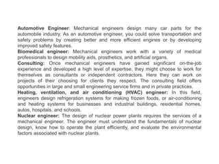 Automotive Engineer: Mechanical engineers design many car parts for the
automobile industry. As an automotive engineer, you could solve transportation and
safety problems by creating better and more efficient engines or by developing
improved safety features.
Biomedical engineer: Mechanical engineers work with a variety of medical
professionals to design mobility aids, prosthetics, and artificial organs.
Consulting: Once mechanical engineers have gained significant on-the-job
experience and developed a high level of expertise, they might choose to work for
themselves as consultants or independent contractors. Here they can work on
projects of their choosing for clients they respect. The consulting field offers
opportunities in large and small engineering service firms and in private practices.
Heating, ventilation, and air conditioning (HVAC) engineer: In this field,
engineers design refrigeration systems for making frozen foods, or air-conditioning
and heating systems for businesses and industrial buildings, residential homes,
autos, hospitals, and schools.
Nuclear engineer: The design of nuclear power plants requires the services of a
mechanical engineer. The engineer must understand the fundamentals of nuclear
design, know how to operate the plant efficiently, and evaluate the environmental
factors associated with nuclear plants.
 