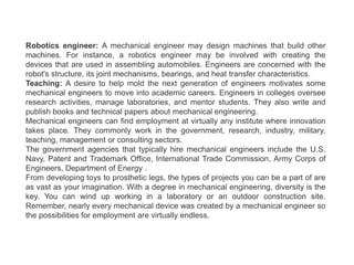 Robotics engineer: A mechanical engineer may design machines that build other
machines. For instance, a robotics engineer may be involved with creating the
devices that are used in assembling automobiles. Engineers are concerned with the
robot's structure, its joint mechanisms, bearings, and heat transfer characteristics.
Teaching: A desire to help mold the next generation of engineers motivates some
mechanical engineers to move into academic careers. Engineers in colleges oversee
research activities, manage laboratories, and mentor students. They also write and
publish books and technical papers about mechanical engineering.
Mechanical engineers can find employment at virtually any institute where innovation
takes place. They commonly work in the government, research, industry, military,
teaching, management or consulting sectors.
The government agencies that typically hire mechanical engineers include the U.S.
Navy, Patent and Trademark Office, International Trade Commission, Army Corps of
Engineers, Department of Energy .
From developing toys to prosthetic legs, the types of projects you can be a part of are
as vast as your imagination. With a degree in mechanical engineering, diversity is the
key. You can wind up working in a laboratory or an outdoor construction site.
Remember, nearly every mechanical device was created by a mechanical engineer so
the possibilities for employment are virtually endless.
 