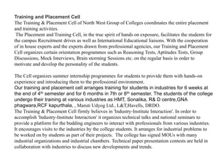 Training and Placement Cell
The Training & Placement Cell of North West Group of Colleges coordinates the entire placement
and training activities.
The Placement and Training Cell, in the true spirit of hands on exposure, facilitates the students for
the campus Recruitment drives as well as International Educational liaisons. With the cooperation
of in house experts and the experts drawn from professional agencies, our Training and Placement
Cell organizes certain orientation programmes such as Reasoning Tests, Aptitudes Tests, Group
Discussions, Mock Interviews, Brain storming Sessions etc. on the regular basis in order to
motivate and develop the personality of the students.
The Cell organizes summer internship programmes for students to provide them with hands-on
experience and introducing them to the professional environment.
Our training and placement cell arranges training for students in industries for 6 weeks at
the end of 4th semester and for 6 months in 7th or 8th semester. The students of the college
undergo their training at various industries as HMT, Sonalika, R& D centre,GNA
phagwara,RCF kapurthala, , Maruti Udyog Ltd., L&T,Havells, DRDO.
The Training & Placement Cell firmly believes in 'Industry-Institute Interaction'. In order to
accomplish 'Industry-Institute Interaction' it organizes technical talks and national seminars to
provide a platform for the budding engineers to interact with professionals from various industries.
It encourages visits to the industries by the college students. It arranges for industrial problems to
be worked on by students as part of their projects. The college has signed MOUs with many
industrial organizations and industrial chambers. Technical paper presentation contests are held in
collaboration with industries to discuss new developments and trends.
 