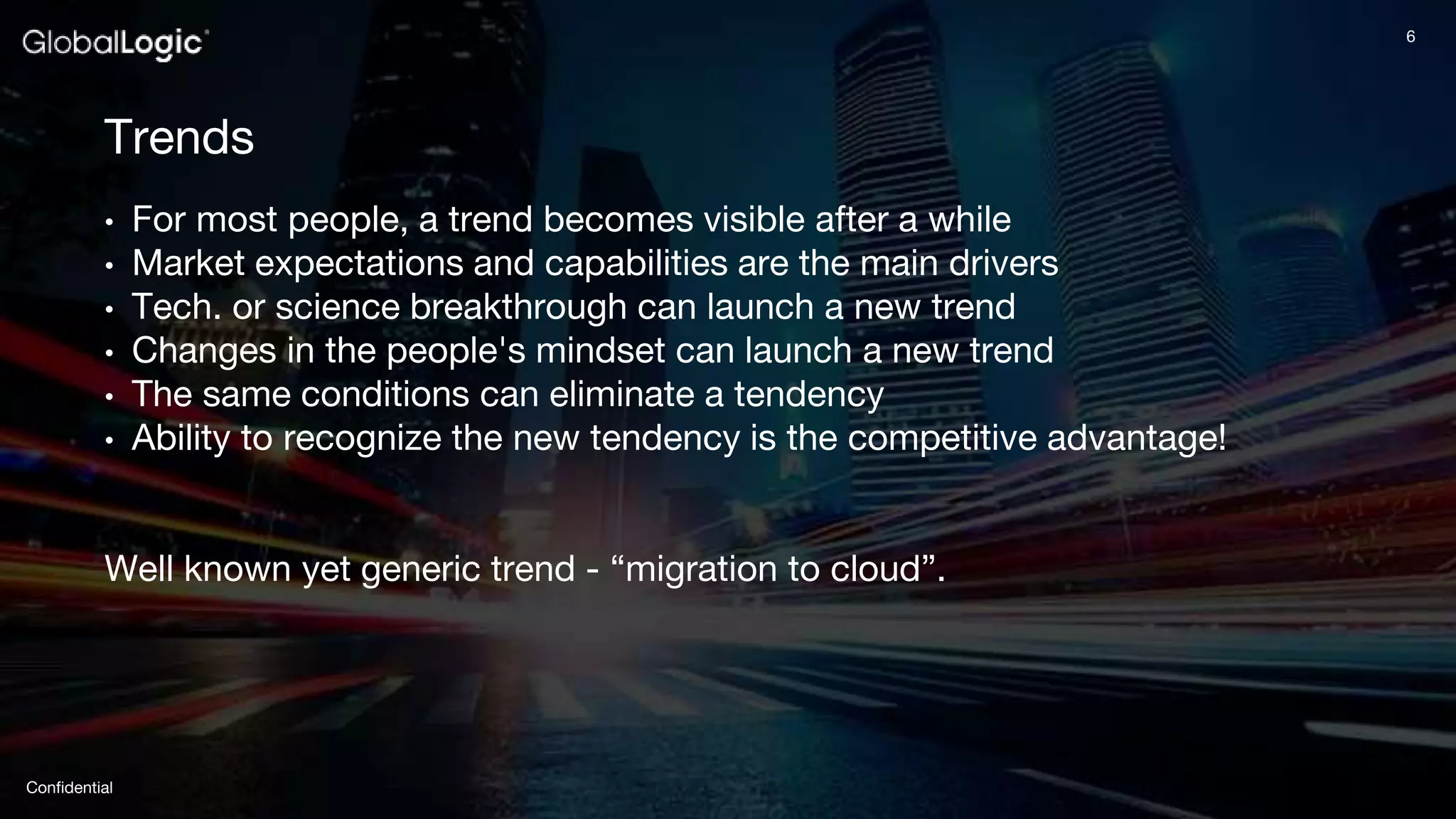 6
Confidential
6
Trends
• For most people, a trend becomes visible after a while
• Market expectations and capabilities are the main drivers
• Tech. or science breakthrough can launch a new trend
• Changes in the people's mindset can launch a new trend
• The same conditions can eliminate a tendency
• Ability to recognize the new tendency is the competitive advantage!
Well known yet generic trend - “migration to cloud”.
 