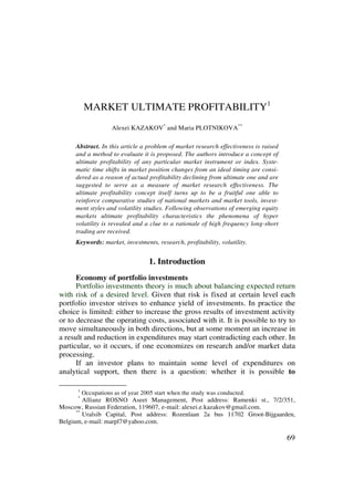 MARKET ULTIMATE PROFITABILITY1
                     Alexei KAZAKOV* and Maria PLOTNIKOVA**

     Abstract. In this article a problem of market research effectiveness is raised
     and a method to evaluate it is proposed. The authors introduce a concept of
     ultimate profitability of any particular market instrument or index. Syste-
     matic time shifts in market position changes from an ideal timing are consi-
     dered as a reason of actual profitability declining from ultimate one and are
     suggested to serve as a measure of market research effectiveness. The
     ultimate profitability concept itself turns up to be a fruitful one able to
     reinforce comparative studies of national markets and market tools, invest-
     ment styles and volatility studies. Following observations of emerging equity
     markets ultimate profitability characteristics the phenomena of hyper
     volatility is revealed and a clue to a rationale of high frequency long-short
     trading are received.
     Keywords: market, investments, research, profitability, volatility.


                                   1. Introduction
      Economy of portfolio investments
      Portfolio investments theory is much about balancing expected return
with risk of a desired level. Given that risk is fixed at certain level each
portfolio investor strives to enhance yield of investments. In practice the
choice is limited: either to increase the gross results of investment activity
or to decrease the operating costs, associated with it. It is possible to try to
move simultaneously in both directions, but at some moment an increase in
a result and reduction in expenditures may start contradicting each other. In
particular, so it occurs, if one economizes on research and/or market data
processing.
      If an investor plans to maintain some level of expenditures on
analytical support, then there is a question: whether it is possible to

     *1
          Occupations as of year 2005 start when the study was conducted.
     **
         Allianz ROSNO Aseet Management, Post address: Ramenki st., 7/2/351,
Moscow, Russian Federation, 119607, e-mail: alexei.e.kazakov@gmail.com.
      **
         Uralsib Capital, Post address: Rozenlaan 2a bus 11702 Groot-Bijgaarden,
Belgium, e-mail: marpl7@yahoo.com.

                                                                                      69
 