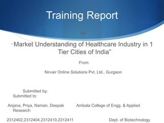 Training Report
On
“ Market Understanding of Healthcare Industry in 1
Tier Cities of India”
From
Nirvair Online Solutions Pvt. Ltd., Gurgaon
Submitted by:
Submitted to:
Anjana, Priya, Naman, Deepak Ambala College of Engg. & Applied
Research
2312402,2312404,2312410,2312411 Dept. of Biotechnology
 