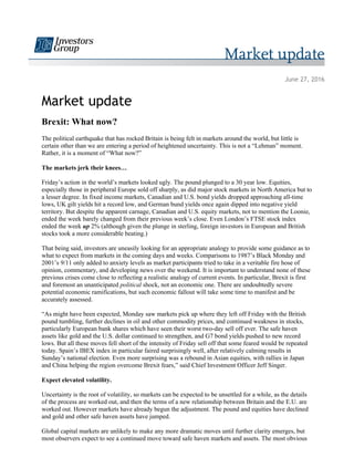 June 27, 2016
Market update
Brexit: What now?
The political earthquake that has rocked Britain is being felt in markets around the world, but little is
certain other than we are entering a period of heightened uncertainty. This is not a “Lehman” moment.
Rather, it is a moment of “What now?”
The markets jerk their knees…
Friday’s action in the world’s markets looked ugly. The pound plunged to a 30 year low. Equities,
especially those in peripheral Europe sold off sharply, as did major stock markets in North America but to
a lesser degree. In fixed income markets, Canadian and U.S. bond yields dropped approaching all-time
lows, UK gilt yields hit a record low, and German bund yields once again dipped into negative yield
territory. But despite the apparent carnage, Canadian and U.S. equity markets, not to mention the Loonie,
ended the week barely changed from their previous week’s close. Even London’s FTSE stock index
ended the week up 2% (although given the plunge in sterling, foreign investors in European and British
stocks took a more considerable beating.)
That being said, investors are uneasily looking for an appropriate analogy to provide some guidance as to
what to expect from markets in the coming days and weeks. Comparisons to 1987’s Black Monday and
2001’s 9/11 only added to anxiety levels as market participants tried to take in a veritable fire hose of
opinion, commentary, and developing news over the weekend. It is important to understand none of these
previous crises come close to reflecting a realistic analogy of current events. In particular, Brexit is first
and foremost an unanticipated political shock, not an economic one. There are undoubtedly severe
potential economic ramifications, but such economic fallout will take some time to manifest and be
accurately assessed.
“As might have been expected, Monday saw markets pick up where they left off Friday with the British
pound tumbling, further declines in oil and other commodity prices, and continued weakness in stocks,
particularly European bank shares which have seen their worst two-day sell off ever. The safe haven
assets like gold and the U.S. dollar continued to strengthen, and G7 bond yields pushed to new record
lows. But all these moves fell short of the intensity of Friday sell off that some feared would be repeated
today. Spain’s IBEX index in particular faired surprisingly well, after relatively calming results in
Sunday’s national election. Even more surprising was a rebound in Asian equities, with rallies in Japan
and China helping the region overcome Brexit fears,” said Chief Investment Officer Jeff Singer.
Expect elevated volatility.
Uncertainty is the root of volatility, so markets can be expected to be unsettled for a while, as the details
of the process are worked out, and then the terms of a new relationship between Britain and the E.U. are
worked out. However markets have already begun the adjustment. The pound and equities have declined
and gold and other safe haven assets have jumped.
Global capital markets are unlikely to make any more dramatic moves until further clarity emerges, but
most observers expect to see a continued move toward safe haven markets and assets. The most obvious
 