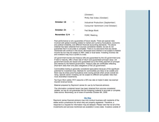 (October)
                                        Philly Fed Index (October)

  October 16            —               Industrial Production (September)
                                        Consumer Sentiment (mid-October)

  October 21            —               Fed Beige Book

  November 3/4          —               FOMC Meeting


Past performance is not a guarantee of future results. There are special risks
involved with global investing related to market and currency fluctuations, economic
and political instability, and different financial accounting standards. The above
material has been obtained from sources considered reliable, but we do not
guarantee that it is accurate or complete. There is no assurance that any trends
mentioned will continue in the future. Municipal bond interest is not subject to federal
income tax but may be subject to AMT, state or local taxes. Investing involves risk
and investors may incur a profit or a loss.
US government bonds and treasury bills are guaranteed by the US government and,
if held to maturity, offer a fixed rate of return and guaranteed principal value. US
government bonds are issued and guaranteed as to the timely payment of principal
and interest by the federal government. Treasury bills are certificates reflecting
short-term (less than one year) obligations of the US government.
Commodities trading is generally considered speculative because of the significant
potential for investment loss. Markets for commodities are likely to be volatile and
there may be sharp price fluctuations even during periods when prices overall are
rising. Specific sector investing can be subject to different and greater risks than
more diversified investments.
Tax Equiv Muni yields (TEY) assume a 35% tax rate on triple-A rated, tax-exempt
insured revenue bonds.
Material prepared by Raymond James for use by its financial advisors.
The information contained herein has been obtained from sources considered
reliable, but we do not guarantee that the foregoing material is accurate or complete.
Data source: Bloomberg, as of close of business October 8th, 2009.


                                         Site Map
Raymond James financial advisors may only conduct business with residents of the
states and/or jurisdictions for which they are properly registered. Therefore, a
response to a request for information may be delayed. Please note that not all of the
investments and services mentioned are available in every state. Investors outside of
 