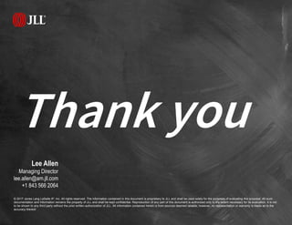 Thank you
© 2017 Jones Lang LaSalle IP, Inc. All rights reserved. The information contained in this document is proprietary to JLL and shall be used solely for the purposes of evaluating this proposal. All such
documentation and information remains the property of JLL and shall be kept confidential. Reproduction of any part of this document is authorized only to the extent necessary for its evaluation. It is not
to be shown to any third party without the prior written authorization of JLL. All information contained herein is from sources deemed reliable; however, no representation or warranty is made as to the
accuracy thereof.
Lee Allen
Managing Director
lee.allen@am.jll.com
+1 843 566 2064
 