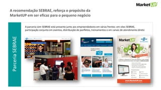 ParceriaSEBRAE
A recomendação SEBRAE, reforça o propósito da
MarketUP em ser eficaz para o pequeno negócio
A parceria com SEBRAE está presente junto aos empreendedores em várias frentes: em sites SEBRAE,
participação conjunta em eventos, distribuição de panfletos, treinamentos e em canais de atendimento direto
 