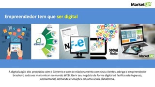 A digitalização dos processos com o Governo e com o relacionamento com seus clientes, obriga o empreendedor
brasileiro cada vez mais entrar no mundo WEB. Gerir seu negócio de forma digital só facilita este ingresso,
aproximando demanda e soluções em uma única plataforma.
Empreendedor tem que ser digital
 