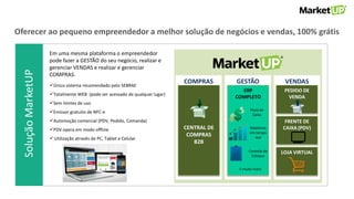SoluçãoMarketUPOferecer ao pequeno empreendedor a melhor solução de negócios e vendas, 100% grátis
GESTÃO VENDAS
PEDIDO DE
VENDA
FRENTE DE
CAIXA (PDV)
LOJA VIRTUAL
ERP
COMPLETO
COMPRAS
CENTRAL DE
COMPRAS
B2B
Fluxo de
Caixa
Relatórios
em tempo
real
Controle de
Estoque
E muito mais!
Em uma mesma plataforma o empreendedor
pode fazer a GESTÃO do seu negócio, realizar e
gerenciar VENDAS e realizar e gerenciar
COMPRAS.
Único sistema recomendado pelo SEBRAE
Totalmente WEB (pode ser acessado de qualquer lugar)
Sem limites de uso
Emissor gratuito de NFC-e
Automoção comercial (PDV, Pedido, Comanda)
PDV opera em modo offline
 Utilização através de PC, Tablet e Celular
 