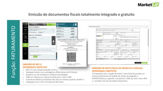 Função:VENDASFunção:FATURAMENTO
EMISSÃO DE NFC-E
INTEGRADA E GRATUITA
• NFC-e é uma solução baseada na NF-e
• Validação Online com contingência offline (prazo de 24 horas)
• Dispensa uso de hardware e software homologado
• Pode ser impressa ou apenas enviada por e-mail e SMS
• O Governo (federal e estadual) não terá um emissor gratuito de NFC-e
• Integração com o SAT no Estado de São Paulo
EMISSÃO DE NOTA FISCAL DE PRODUTO E SERVIÇO
INTEGRADA E GRATUITA
O Empresário tem a opção de emitir a nota fiscal de produto ou
serviço diretamente do pedido de venda, já integrada à
SEFAZ/Prefeitura, exportar e armazenar o XML da nota. Para a NFS-
e, consultar lista de municípios disponíveis.
Emissão de documentos fiscais totalmente integrado e gratuito
 