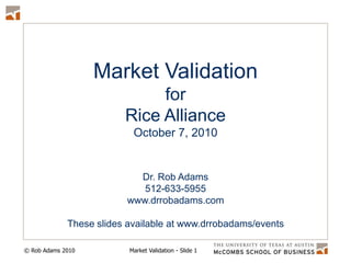 Market Validation for  Rice Alliance October 7, 2010 Dr. Rob Adams 512-633-5955 www.drrobadams.com These slides available at www.drrobadams/events 