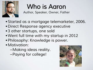 Who is Aaron
Author, Speaker, Owner, Father
•Started as a mortgage telemarketer, 2006.
•Direct Response agency executive
•3 other startups, one sold
•Went full time with my startup in 2012
•Philosophy: Knowledge is power.
•Motivation:
–Making ideas reality.
–Paying for college!
 