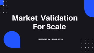 Market Validation
For Scale
PRESENTED BY: - ANEEL MITRA
 