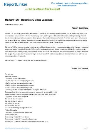 ReportLinker

Find Industry reports, Company profiles
and Market Statistics

>> Get this Report Now by email!

MarketVIEW: Hepatitis C virus vaccines
Published on February 2013

Report Summary
Hepatitis C is caused by infection with the Hepatitis C virus (HCV). Transmission is predominately through the blood-to blood route
where persons such as current or former injection drug users, past recipients of blood transfusions or solid organ transplants and
chronic hemodialysis patients are examples of risk groups. HCV infection becomes chronic in 75-85% of cases and if left untreated
can result in chronic liver disease, cirrhosis and hepatocellular carcinoma (HCC). The WHO estimates that about 3% of the world's
population has been infected with HCV and that some 170 million are chronic carriers at risk.
This MarketVIEW product contains two comprehensive MS Excel-based models + summary presentation which forecast the potential
commercial value of Hepatitis C Virus (HCV) TX and PX vaccines across major Western markets until 2030. The models contain
value ($ m) and volume (mio doses) predictions per product type along with timeframe, pricing and penetration estimates for all adult
risk groups. The product also includes an in depth review of latest HCV epidemiological trends, developments in new antivirals and
immunological based treatments.
THIS PRODUCT IS A EXECUTIVE PRESENTATION + 2 MODELS

Table of Content
Author's note
Executive Summary
Commercial model: major outputs
HCV TX vaccines: revenues ($m) by scenario
HCV TX vaccines: revenues ($m) by region
HCV PX vaccines: revenues ($m) by scenario
HCV PX vaccines: revenues ($m) by region
Chronically infected HCV population (000s), by region, 2010-2030
Treated patients (000s), any antiviral therapy (all genotypes), by region, 2010-2030
Treated patients (000s), any antiviral therapy (genotype 1), by region, 2010-2030
Commercial model: key assumptions
The role of HCV TX vaccine
The role of HCV PX vaccine
Key inputs: TX vaccine
Key inputs: PX vaccine
Overview of modelling strategy: TX vaccine
Pricing: TX vaccine
Overview of modelling strategy: PX vaccine
Pricing: PX vaccine
Epidemiology inputs: HCV prevalence
Epidemiology inputs: HCV populations by genotype
Epidemiology inputs: Estimated HCV populations by genotype, 2010

MarketVIEW: Hepatitis C virus vaccines (From Slideshare)

Page 1/5

 