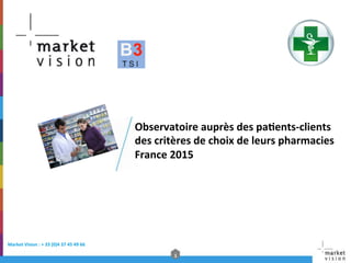 1	
  
Market	
  Vision	
  :	
  +	
  33	
  (0)4	
  37	
  45	
  49	
  66	
  	
  
Observatoire	
  auprès	
  des	
  pa@ents-­‐clients	
  
des	
  critères	
  de	
  choix	
  de	
  leurs	
  pharmacies	
  
France	
  2015	
  
	
  
 