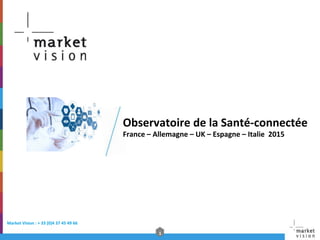 1	
  
Market	
  Vision	
  :	
  +	
  33	
  (0)4	
  37	
  45	
  49	
  66	
  	
  
Observatoire	
  de	
  la	
  Santé-­‐connectée	
  
France	
  –	
  Allemagne	
  –	
  UK	
  –	
  Espagne	
  –	
  Italie	
  	
  2015	
  
 