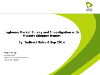 1
Laghman Market Survey and Investigation with
Mystery Shopper Report
By: Indirect Sales 6 Sep 2014
Prepared By:
Attaullah sahil
Dealer/POS channel supervisor
Mob: 0786-500354
 