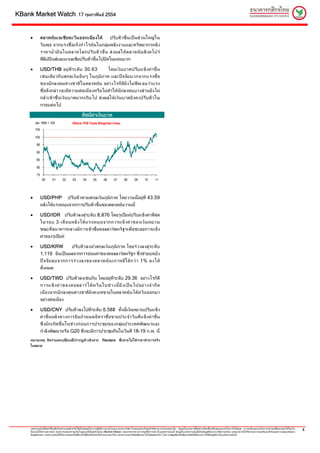 KBank Market Watch                              17 กุมภาพันธ 2554



    •         ตลาดหุ น เอเชีย ตะวั น ออกเฉี ย งใต     ปรั บตั ว ขึ้น เปน ส ว นใหญ ใ น
              วันพุ ธ จากแรงซื้ อเก็ งกํ าไรหุน ในกลุม พลั งงานและทรั พยากรหลั ง
              ราคาน้ํ า มั น ในตลาดโลกปรั บ ตั ว ขึ้ น ส ง ผลให ต ลาดหุ น สิ ง คโปร
              ฟลิปปนสและมาเลเซียปรับตัวขึ้นไปปดในแดนบวก

    •         USD/THB อยู ที่ ร ะดั บ 30.63                    โดยเงิ น บาทปรั บ แข็ ง ค า ขึ้ น
              เช น เดี ย วกั บ สกุ ล เงิ น อื่ น ๆ ในภู มิ ภ าค และป จ จั ย บวกจากแรงซื้ อ
              ของนั ก ลงทุ น ต า งชาติ ใ นตลาดหุ น อย า งไรก็ ดี ยั ง ไม ชั ด เจนว า แรง
              ซื้อดังกลาวจะมีความตอเนื่องหรือไมทําใหนักลงทุนบางสวนยังไม
              กล า เข า ซื้ อ เงิ น บาทมากเกิ น ไป ส ง ผลให เ งิ น บาทยั ง คงปรั บ ตั ว ใน
              กรอบตอไป

                                                   ดัชนีคาเงินบาท
                                                         
        Jan 1995 = 100                     KBank THB Trade Weighted Index
        105

        100

         95

         90

         85

         80

         75
               00       01       02        03       04        05        06       07        08       09        10       11




    •         USD/PHP ปรับตัวตามสกุลเงินภูมิภาค โดยวานนี้อยูท่ี 43.59
              หลังไดแรงหนุนจากการปรับตัวขึ้นของตลาดหุนวานนี้

    •         USD/IDR ปรับตัวลงสูระดับ 8,876 โดยรูเปยหปรับแข็งคาที่สุด
              ในรอบ 3 เดื อ นหลั ง ได แ รงหนุ น จากการแข็ ง ค า ของเงิ น หยวน
              ขณะที่ธนาคารกลางมีการเขาซื้อดอลลารสหรัฐฯเพื่อชะลอการแข็ง
              คาของรูเปยห

    •         USD/KRW          ปรั บ ตั ว ลงนํ า สกุ ล เงิ น ภู มิ ภ าค โดยร ว งลงสู ร ะดั บ
              1,116 อันเปนผลจากการออนคาของดอลลารสหรัฐฯ ซึ่งชวยบดบัง
              ป จ จั ย ลบจากการร ว งลงของตลาดหุ น เกาหลี ใ ต ก ว า 1% ลงได
              ทั้งหมด

    •         USD/TWD ปรับตัวลงเชนกัน โดยอยูที่ระดับ 29.36 อยางไรก็ดี
              การแข็ ง ค า ของดอลลาร ไ ต ห วั น ในช ว งนี้ ยั ง เป น ไปอย า งจํ า กั ด
              เนื่องจากนัก ลงทุนต างชาติยังคงเทขายในตลาดหุน ไตหวันออกมา
              อยางตอเนื่อง

    •         USD/CNY ปรับตัวลงไปที่ระดับ 6.588 ทั้งนี้เงินหยวนปรับแข็ง
              ค า ขึ้ น หลั ง ทางการจี น กํ า หนดอั ต ราซื้ อ ขายประจํ า วั น ที่ แ ข็ ง ค า ขึ้ น
              ซึ่ ง มั ก เกิ ด ขึ้ น ในช ว งก อ นการประชุ ม ของกลุ ม ประเทศพั ฒ นาและ
              กําลังพัฒนาหรือ G20 ซึ่งจะมีการประชุมกันในวันที่ 18-19 ก.พ. นี้
    หมายเหตุ: อัตราแลกเปลี่ย นที่ปรากฏอางอิงจาก Reuters ซึ่ง อาจไมใชราคาทําการจริง
    ในตลาด




    เอกสารฉบับนี้จัดทําขึ้นเพื่อวัตถุประสงคสําหรับใชเปนขอมูลในการปฏิบติงานภายในบมจ.ธนาคารกสิกรไทยและสําหรับลูกคาที่ธนาคารกําหนดเทานั้น ขอมูลในเอกสารนี้จัดทําเตรียมขึ้นเพื่อจุดมุงหมายในการใหขอมูล ความเห็นและบทวิเคราะหอาจเปลี่ยนแปลงไดโดยไม
                                                                         ั
    ตองแจงใหทราบลวงหนา ธนาคารแสดงความเห็นในฐานะที่เปนผูทําตลาด (Market Maker) ของตราสารทางการเงินที่มีการกลาวในเอกสารฉบับนี้ ขอมูลในเอกสารฉบับนี้เปนขอมูลที่ธนาคารเชื่อวาถูกตอง แตธนาคารมิไดรับรองความถูกตองแทจริงและความสมบูรณของ
                                                                                                                                                                                                                                                             4
    ขอมูลดังกลาว เอกสารฉบับนี้มิใชการเสนอหรือชี้ชวนใหซ้ือหรือขายหรือโอนตราสารใดๆ ธนาคารและ/หรือผูเขียนจะไมรับผิดชอบใดๆ ในความสูญเสียหรือเสียหายที่เกิดขึ้นจากการใชขอมูลที่ระบุในเอกสารฉบับนี้
 