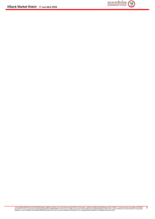 KBank Market Watch                                17 กุมภาพันธ 2554




    เอกสารฉบับนี้จัดทําขึ้นเพื่อวัตถุประสงคสําหรับใชเปนขอมูลในการปฏิบติงานภายในบมจ.ธนาคารกสิกรไทยและสําหรับลูกคาที่ธนาคารกําหนดเทานั้น ขอมูลในเอกสารนี้จัดทําเตรียมขึ้นเพื่อจุดมุงหมายในการใหขอมูล ความเห็นและบทวิเคราะหอาจเปลี่ยนแปลงไดโดยไม
                                                                         ั
    ตองแจงใหทราบลวงหนา ธนาคารแสดงความเห็นในฐานะที่เปนผูทําตลาด (Market Maker) ของตราสารทางการเงินที่มีการกลาวในเอกสารฉบับนี้ ขอมูลในเอกสารฉบับนี้เปนขอมูลที่ธนาคารเชื่อวาถูกตอง แตธนาคารมิไดรับรองความถูกตองแทจริงและความสมบูรณของ
                                                                                                                                                                                                                                                             5
    ขอมูลดังกลาว เอกสารฉบับนี้มิใชการเสนอหรือชี้ชวนใหซ้ือหรือขายหรือโอนตราสารใดๆ ธนาคารและ/หรือผูเขียนจะไมรับผิดชอบใดๆ ในความสูญเสียหรือเสียหายที่เกิดขึ้นจากการใชขอมูลที่ระบุในเอกสารฉบับนี้
 